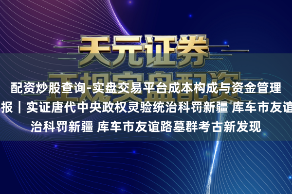 配资炒股查询-实盘交易平台成本构成与资金管理解析 新华社泰斗快报｜实证唐代中央政权灵验统治科罚新疆 库车市友谊路墓群考古新发现
