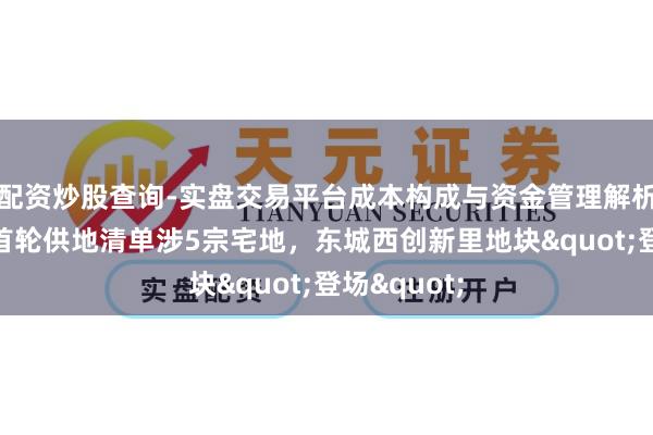 配资炒股查询-实盘交易平台成本构成与资金管理解析 北京本年首轮供地清单涉5宗宅地，东城西创新里地块"登场"