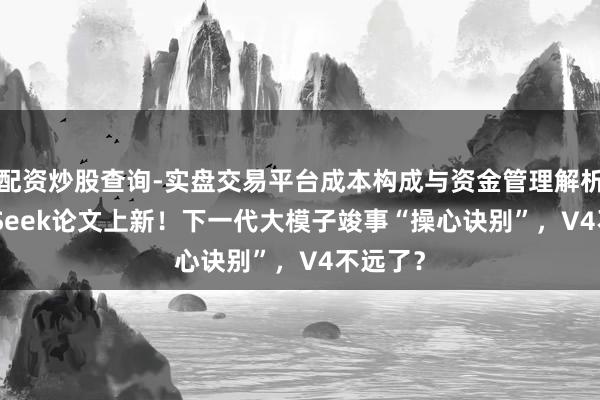 配资炒股查询-实盘交易平台成本构成与资金管理解析 DeepSeek论文上新!下一代大模子竣事“操心诀别”,V4不远了?