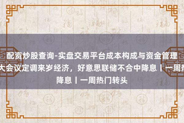 配资炒股查询-实盘交易平台成本构成与资金管理解析 两大会议定调来岁经济,好意思联储不合中降息丨一周热门转头