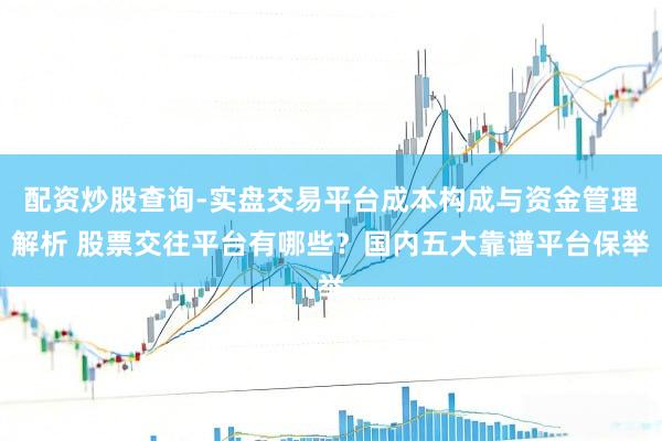 配资炒股查询-实盘交易平台成本构成与资金管理解析 股票交往平台有哪些？国内五大靠谱平台保举