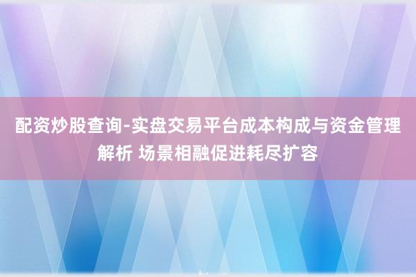 配资炒股查询-实盘交易平台成本构成与资金管理解析 场景相融促进耗尽扩容