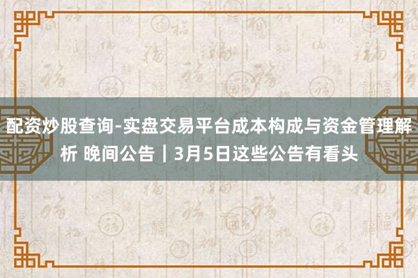 配资炒股查询-实盘交易平台成本构成与资金管理解析 晚间公告｜3月5日这些公告有看头