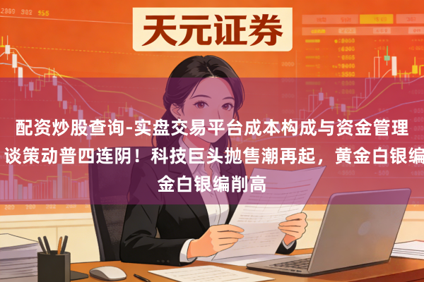 配资炒股查询-实盘交易平台成本构成与资金管理解析 谈策动普四连阴！科技巨头抛售潮再起，黄金白银编削高