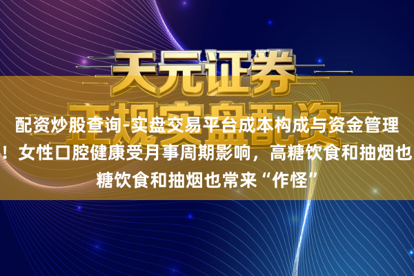配资炒股查询-实盘交易平台成本构成与资金管理解析 太难了!女性口腔健康受月事周期影响,高糖饮食和抽烟也常来“作怪”