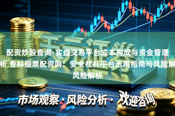 配资炒股查询-实盘交易平台成本构成与资金管理解析 专科股票配资网：安全杠杆平台选用指南与风险解析