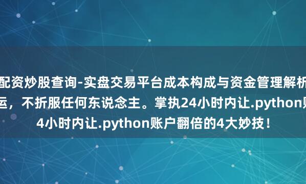 配资炒股查询-实盘交易平台成本构成与资金管理解析 硬汉想维：折服交运，不折服任何东说念主。掌执24小时内让.python账户翻倍的4大妙技！