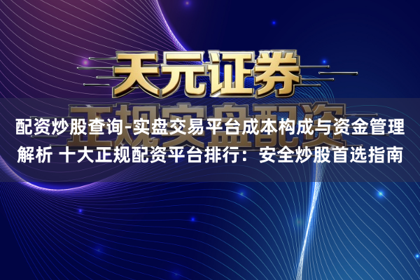 配资炒股查询-实盘交易平台成本构成与资金管理解析 十大正规配资平台排行：安全炒股首选指南
