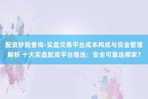 配资炒股查询-实盘交易平台成本构成与资金管理解析 十大实盘配资平台推选：安全可靠选哪家？