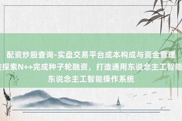 配资炒股查询-实盘交易平台成本构成与资金管理解析 超维探索N++完成种子轮融资，打造通用东说念主工智能操作系统
