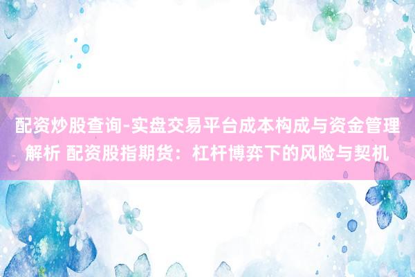 配资炒股查询-实盘交易平台成本构成与资金管理解析 配资股指期货：杠杆博弈下的风险与契机