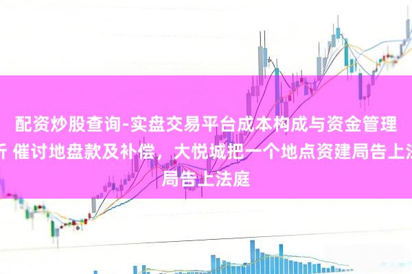 配资炒股查询-实盘交易平台成本构成与资金管理解析 催讨地盘款及补偿，大悦城把一个地点资建局告上法庭