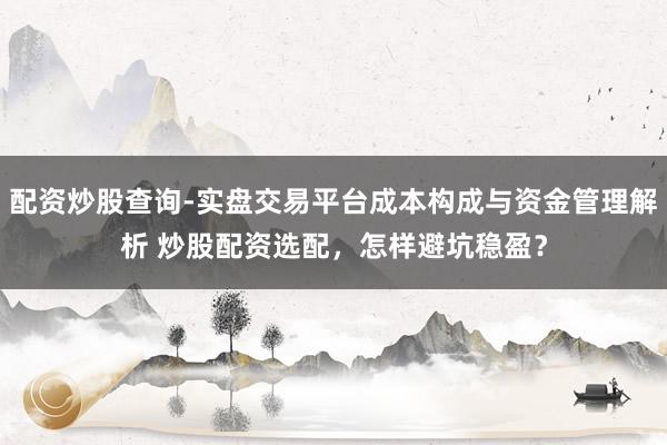 配资炒股查询-实盘交易平台成本构成与资金管理解析 炒股配资选配，怎样避坑稳盈？