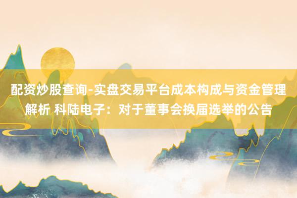 配资炒股查询-实盘交易平台成本构成与资金管理解析 科陆电子:对于董事会换届选举的公告