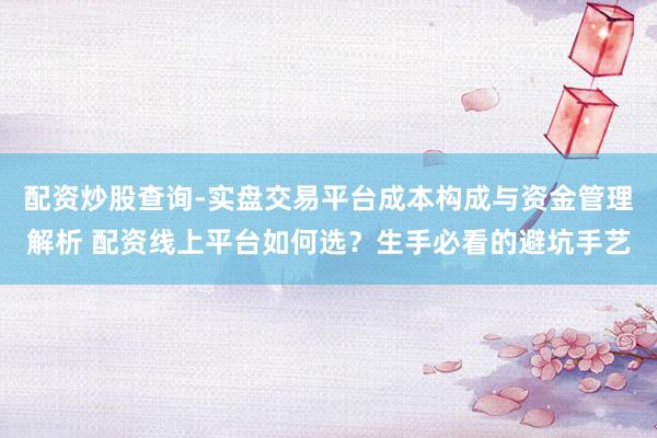 配资炒股查询-实盘交易平台成本构成与资金管理解析 配资线上平台如何选？生手必看的避坑手艺