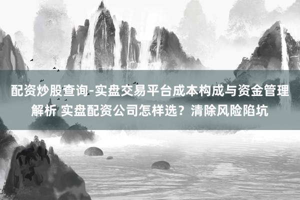 配资炒股查询-实盘交易平台成本构成与资金管理解析 实盘配资公司怎样选？清除风险陷坑