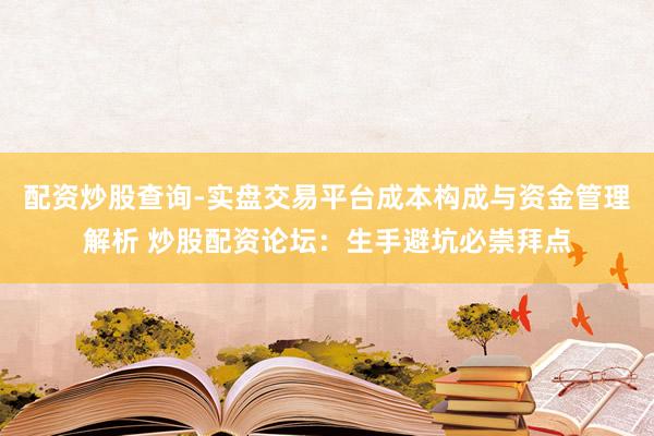 配资炒股查询-实盘交易平台成本构成与资金管理解析 炒股配资论坛：生手避坑必崇拜点