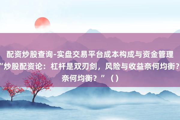 配资炒股查询-实盘交易平台成本构成与资金管理解析 “炒股配资论：杠杆是双刃剑，风险与收益奈何均衡？”（）