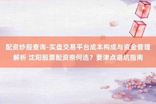 配资炒股查询-实盘交易平台成本构成与资金管理解析 沈阳股票配资奈何选？要津点避坑指南