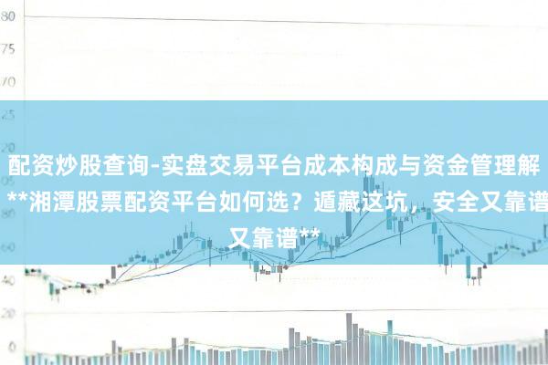 配资炒股查询-实盘交易平台成本构成与资金管理解析 **湘潭股票配资平台如何选？遁藏这坑，安全又靠谱**