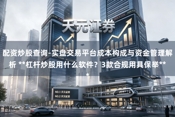 配资炒股查询-实盘交易平台成本构成与资金管理解析 **杠杆炒股用什么软件？3款合规用具保举**